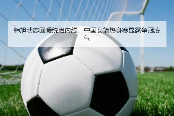 韩旭状态回暖统治内线，中国女篮热身赛显露争冠底气